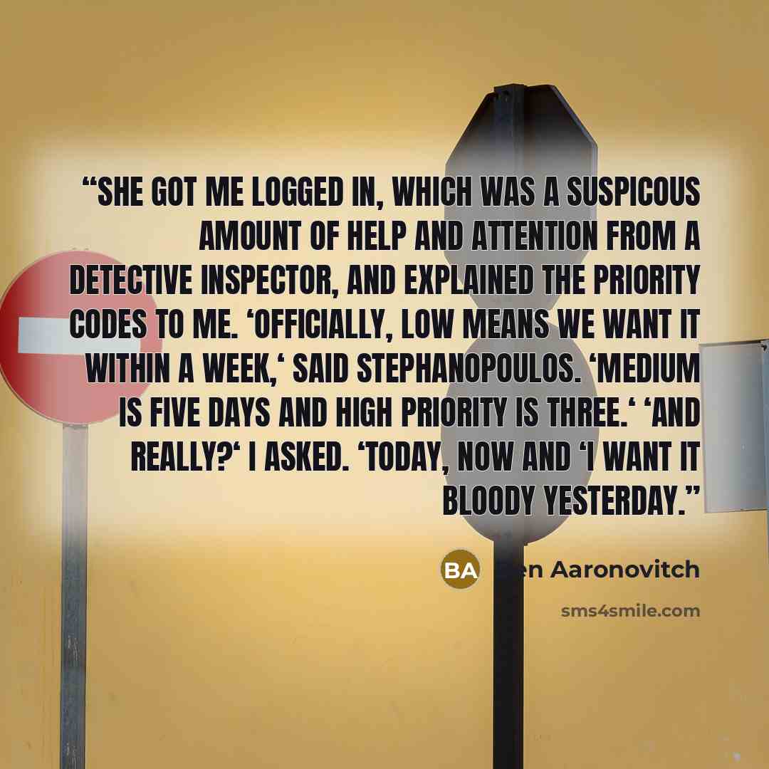“She got me logged in, which was a suspicous amount of help and attention from a Detective Inspector, and explained the priority codes to me. ‘Officially, low means we want it within a week,‘ said Stephanopoulos. ‘Medium is five days and high priority is three.‘ ‘And really?‘ I asked. ‘Today, now…” quote by Ben Aaronovitch