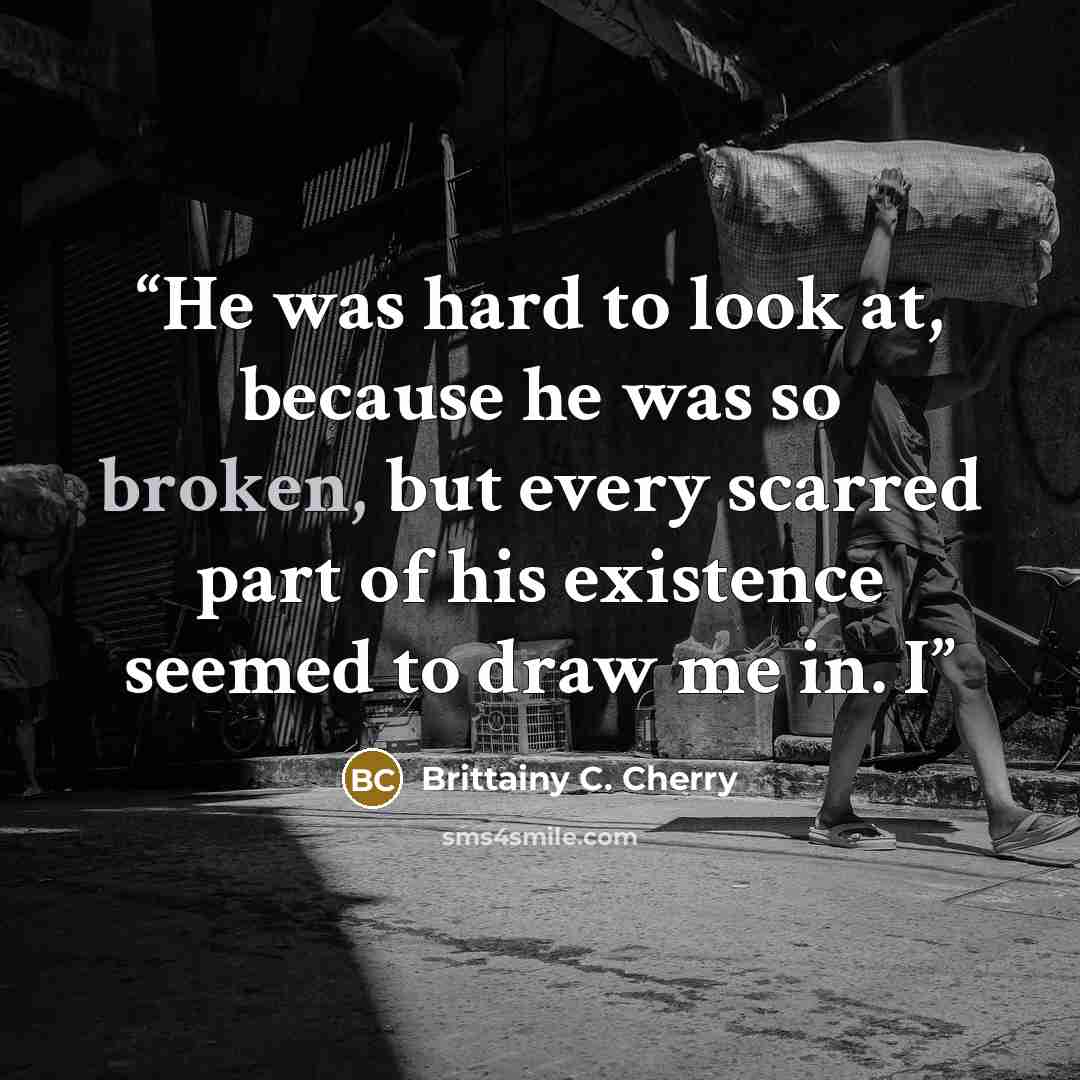 “He was hard to look at, because he was so broken, but every scarred part of his existence seemed to draw me in. I” quote by Brittainy C. Cherry