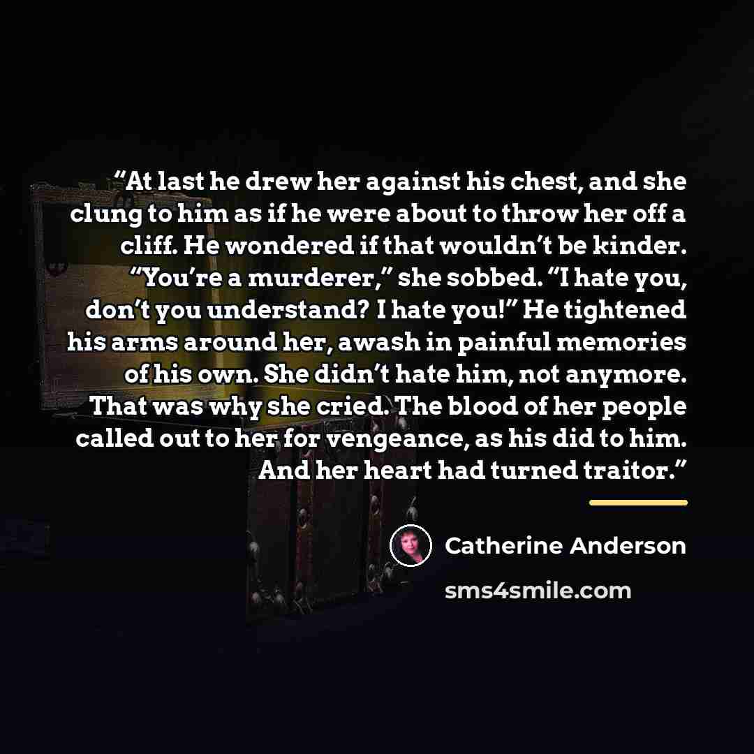 “At last he drew her against his chest, and she clung to him as if he were about to throw her off a cliff. He wondered if that wouldn’t be kinder. “You’re a murderer,” she sobbed. “I hate you, don’t you understand? I hate you!” He tightened his arms around her, awash in painful memories of his own…” quote by Catherine Anderson
