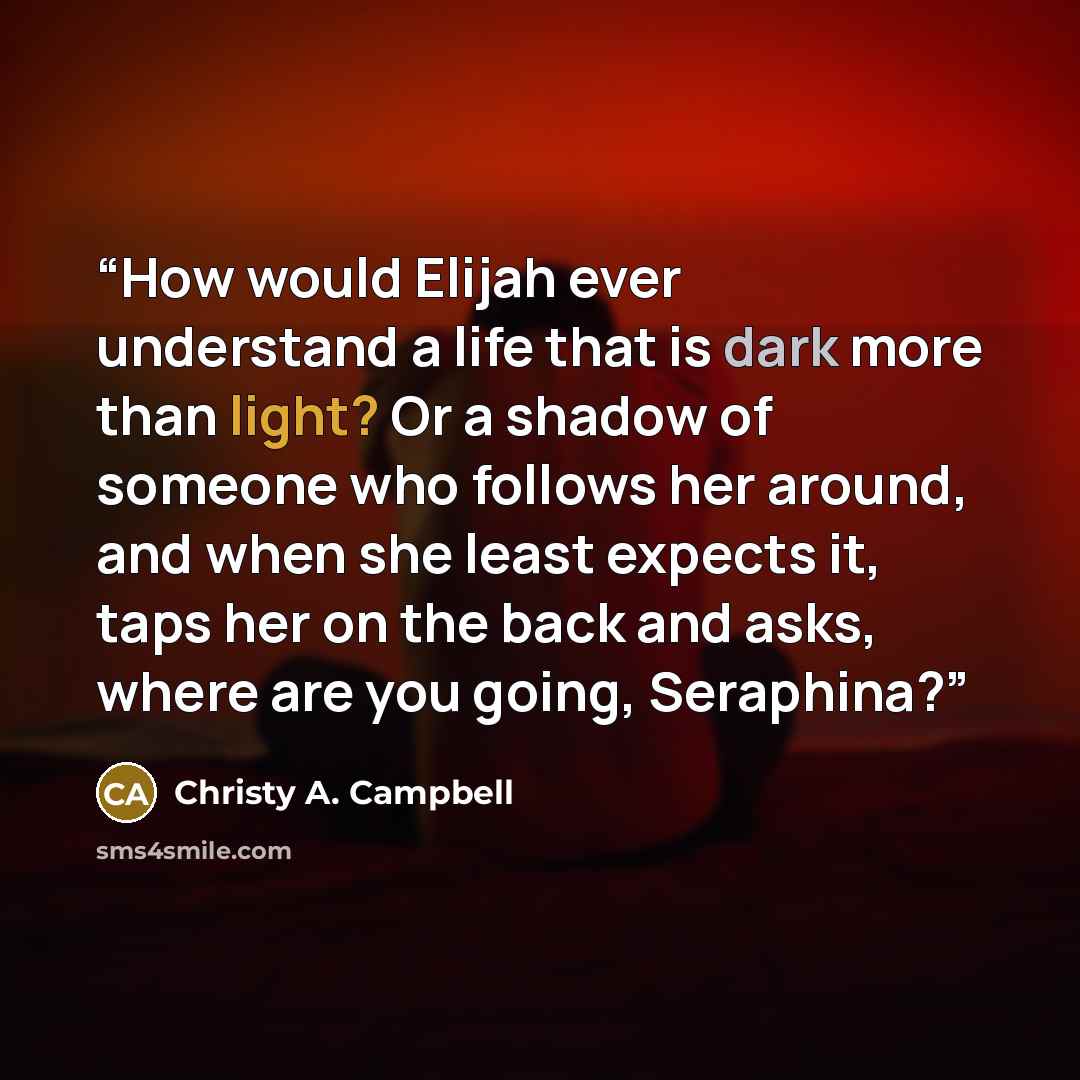 “How would Elijah ever understand a life that is dark more than light? Or a shadow of someone who follows her around, and when she least expects it, taps her on the back and asks, where are you going, Seraphina?” quote by Christy A. Campbell