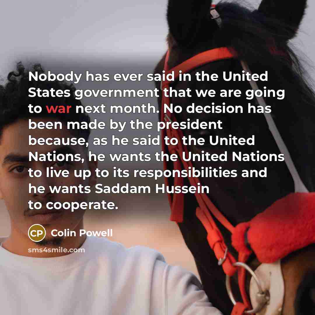 “Nobody has ever said in the United States government that we are going to war next month. No decision has been made by the president because, as he said to the United Nations, he wants the United Nations to live up to its responsibilities and he wants Saddam Hussein to cooperate.” quote by Colin Powell
