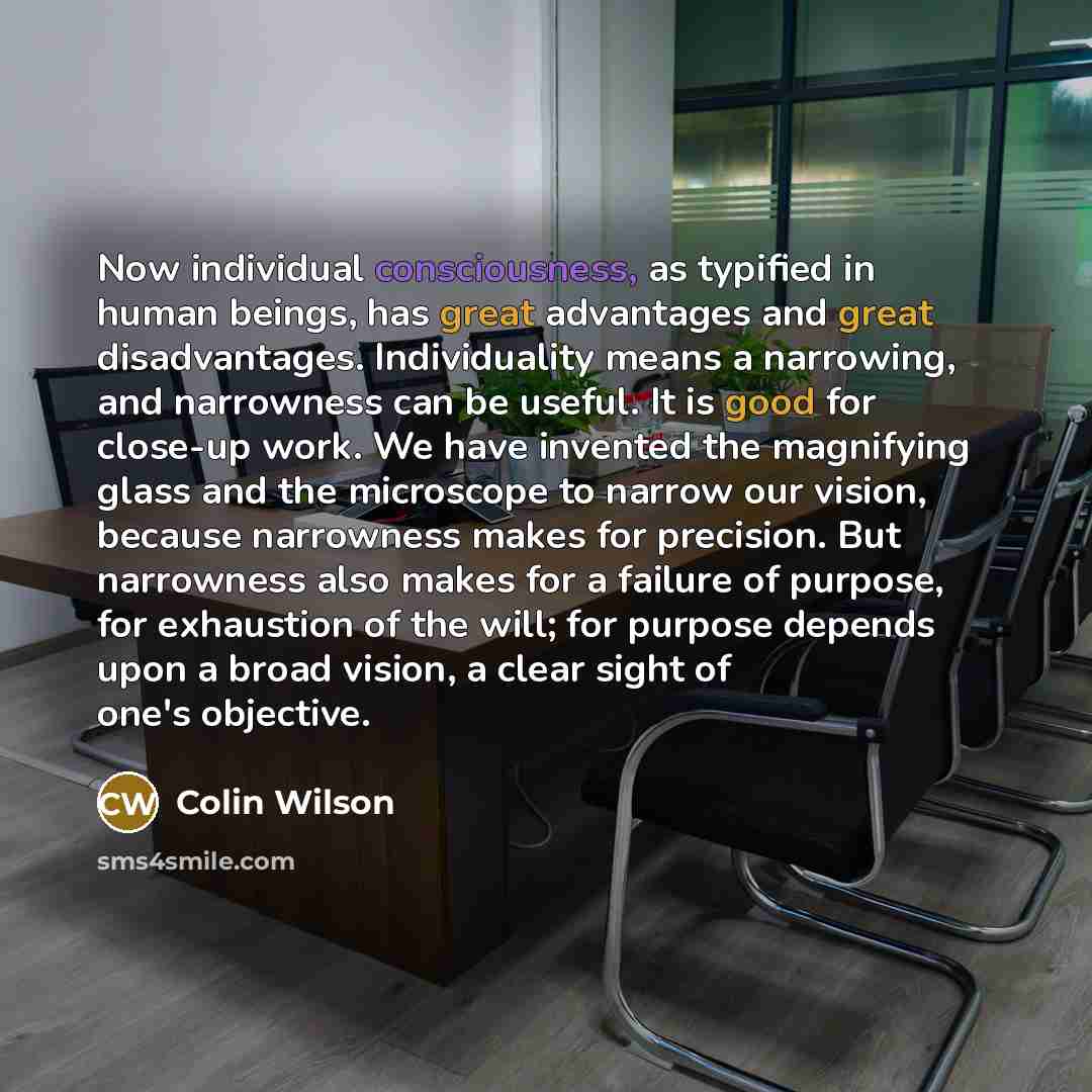“Now individual consciousness, as typified in human beings, has great advantages and great disadvantages. Individuality means a narrowing, and narrowness can be useful. It is good for close-up work. We have invented the magnifying glass and the microscope to narrow our vision, because narrowness…” quote by Colin Wilson