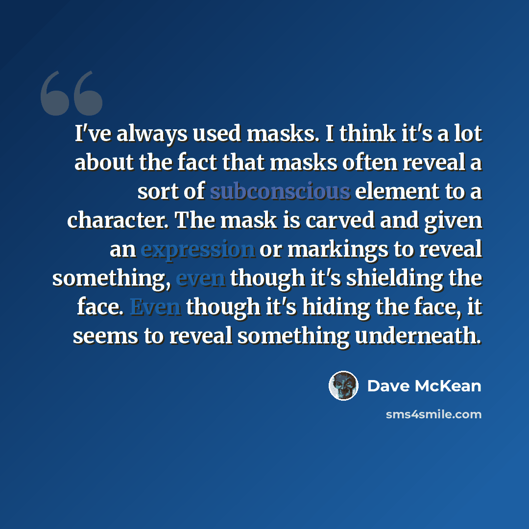 “I've always used masks. I think it's a lot about the fact that masks often reveal a sort of subconscious element to a character. The mask is carved and given an expression or markings to reveal something, even though it's shielding the face. Even though it's hiding the face, it seems to reveal…” quote by Dave McKean