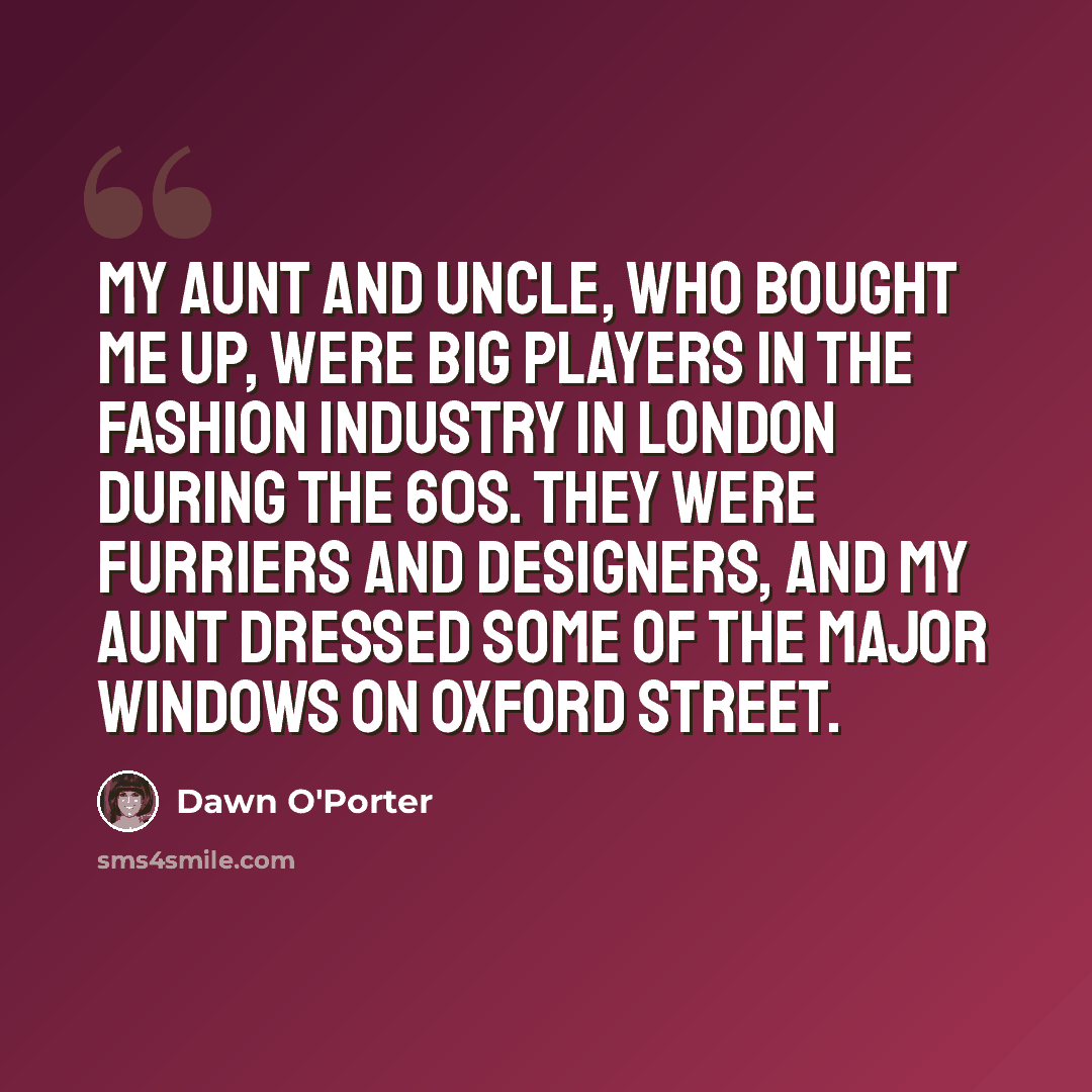 “My aunt and uncle, who bought me up, were big players in the fashion industry in London during the 60s. They were furriers and designers, and my aunt dressed some of the major windows on Oxford Street.” quote by Dawn O'Porter