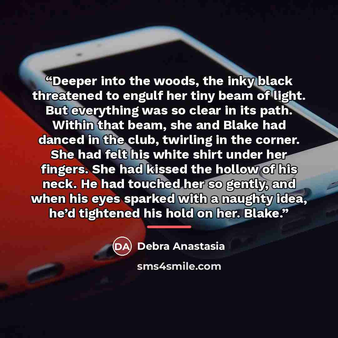 “Deeper into the woods, the inky black threatened to engulf her tiny beam of light. But everything was so clear in its path. Within that beam, she and Blake had danced in the club, twirling in the corner. She had felt his white shirt under her fingers. She had kissed the hollow of his neck. He had…” quote by Debra Anastasia