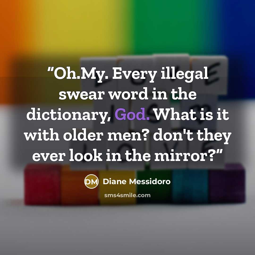 “Oh.My. Every illegal swear word in the dictionary, God. What is it with older men? don't they ever look in the mirror?” quote by Diane Messidoro