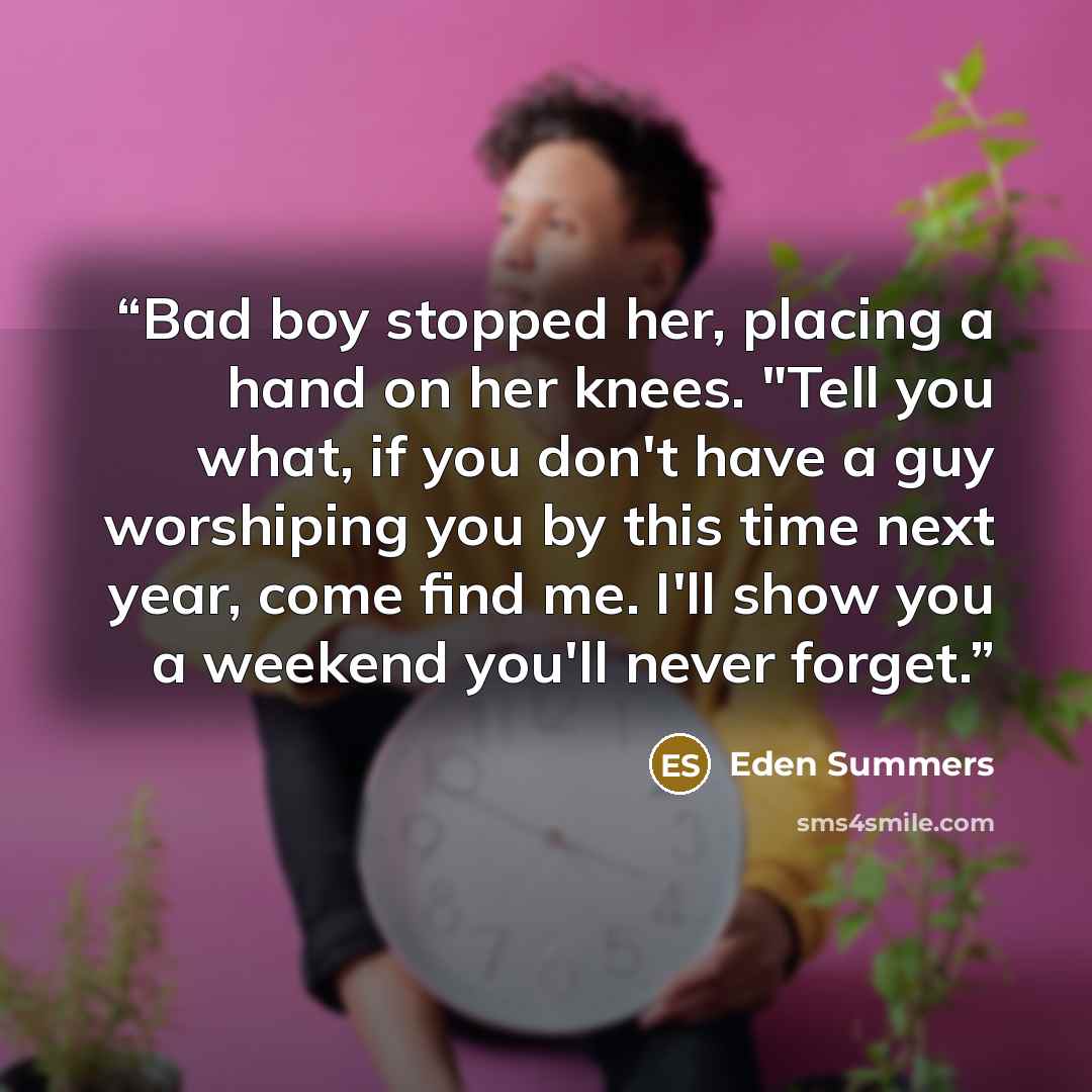 “Bad boy stopped her, placing a hand on her knees. "Tell you what, if you don't have a guy worshiping you by this time next year, come find me. I'll show you a weekend you'll never forget.” quote by Eden Summers