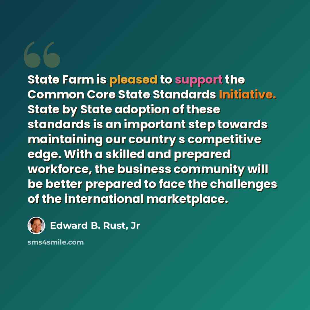 “State Farm is pleased to support the Common Core State Standards Initiative. State by State adoption of these standards is an important step towards maintaining our country s competitive edge. With a skilled and prepared workforce, the business community will be better prepared to face the…” quote by Edward B. Rust, Jr