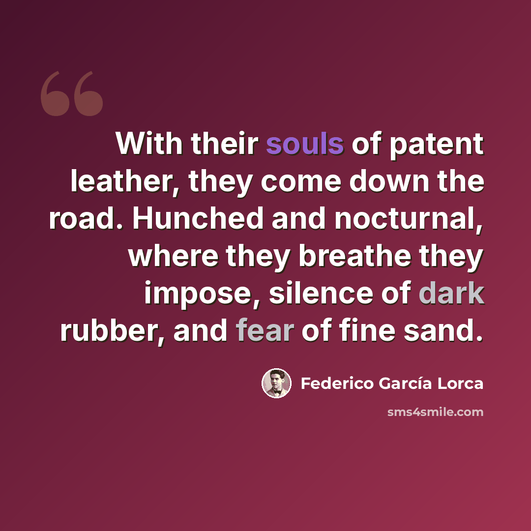 “With their souls of patent leather, they come down the road. Hunched and nocturnal, where they breathe they impose, silence of dark rubber, and fear of fine sand.” quote by Federico Garcia Lorca