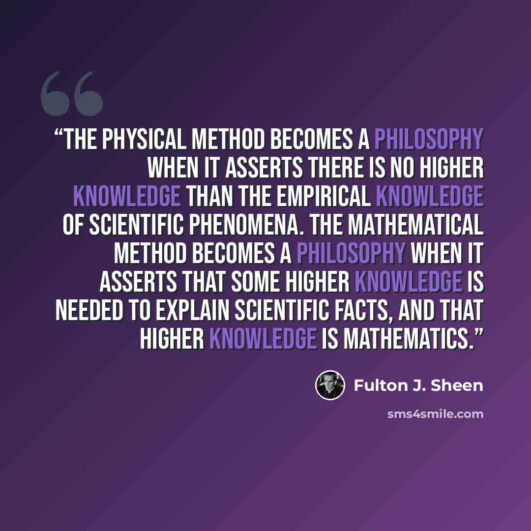 “The physical method becomes a philosophy when it asserts there is no higher knowledge than the empirical knowledge of scientific phenomena. The mathematical method becomes a philosophy when it asserts that some higher knowledge is needed to explain scientific facts, and that higher knowledge is…” quote by Fulton J. Sheen