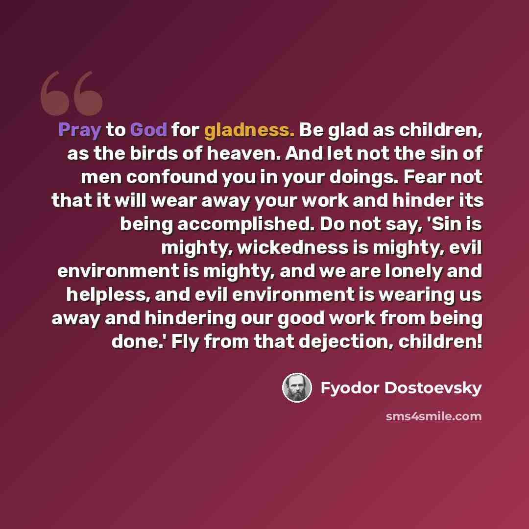 “Pray to God for gladness. Be glad as children, as the birds of heaven. And let not the sin of men confound you in your doings. Fear not that it will wear away your work and hinder its being accomplished. Do not say, 'Sin is mighty, wickedness is mighty, evil environment is mighty, and we are…” quote by Fyodor Dostoevsky