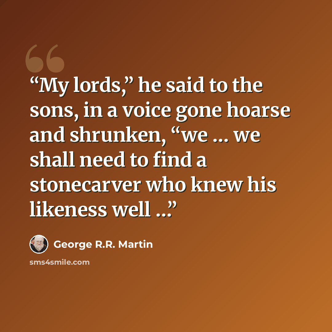 “My lords,” he said to the sons, in a voice gone hoarse and shrunken, “we … we shall need to find a stonecarver who knew his likeness well …” quote by George R.R. Martin
