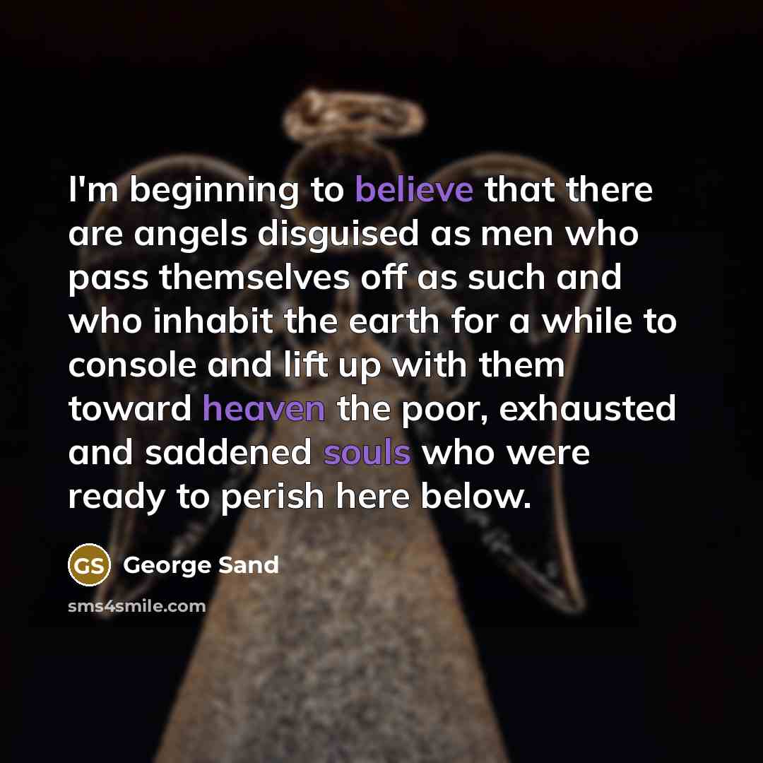 “I'm beginning to believe that there are angels disguised as men who pass themselves off as such and who inhabit the earth for a while to console and lift up with them toward heaven the poor, exhausted and saddened souls who were ready to perish here below.” quote by George Sand