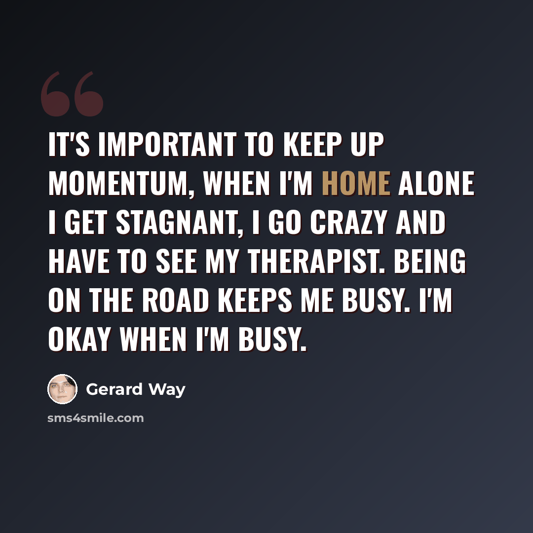 “It's important to keep up momentum, when I'm home alone I get stagnant, I go crazy and have to see my therapist. Being on the road keeps me busy. I'm okay when I'm busy.” quote by Gerard Way