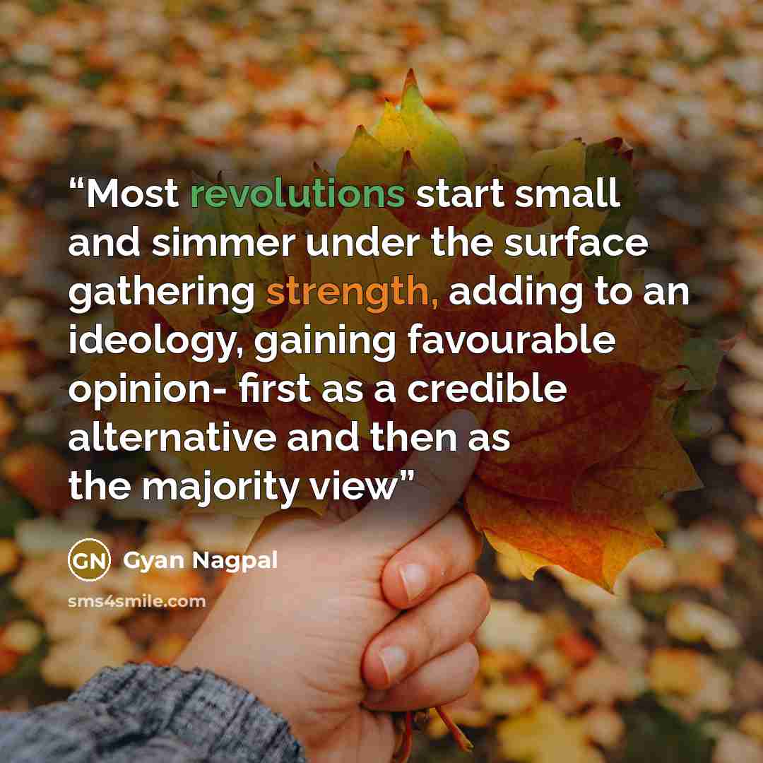 “Most revolutions start small and simmer under the surface gathering strength, adding to an ideology, gaining favourable opinion- first as a credible alternative and then as the majority view” quote by Gyan Nagpal