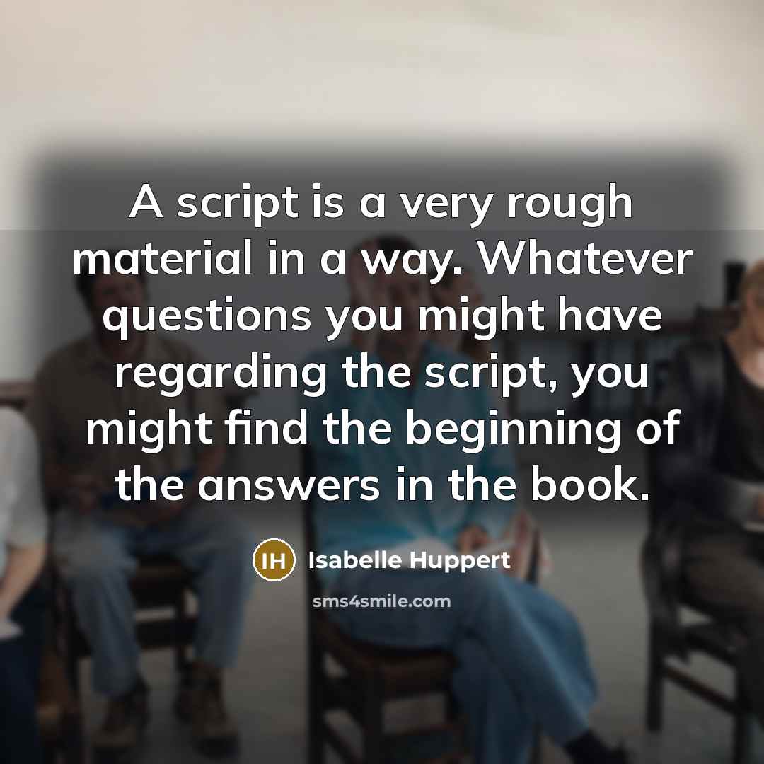 “A script is a very rough material in a way. Whatever questions you might have regarding the script, you might find the beginning of the answers in the book.” quote by Isabelle Huppert