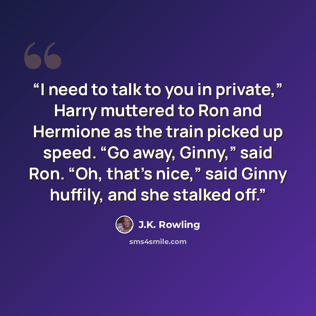 “I need to talk to you in private,” Harry muttered to Ron and Hermione as the train picked up speed. “Go away, Ginny,” said Ron. “Oh, that’s nice,” said Ginny huffily, and she stalked off.” quote by J.K. Rowling