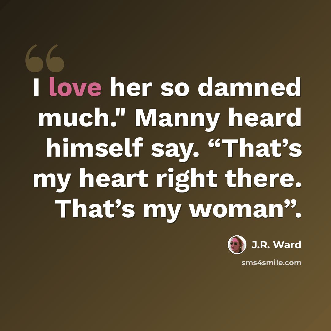 “I love her so damned much." Manny heard himself say. “That’s my heart right there. That’s my woman”.” quote by J.R. Ward