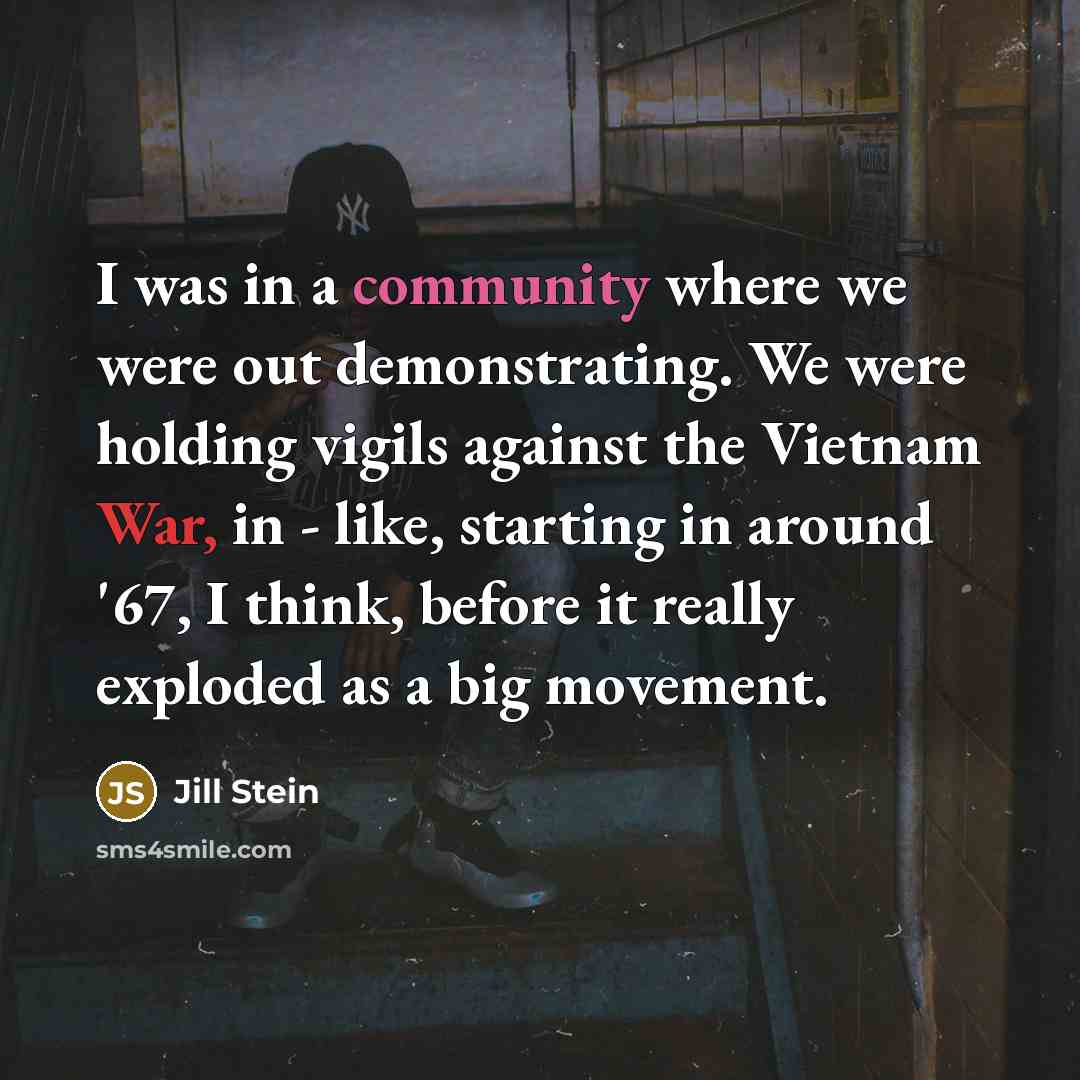 “I was in a community where we were out demonstrating. We were holding vigils against the Vietnam War, in - like, starting in around '67, I think, before it really exploded as a big movement.” quote by Jill Stein