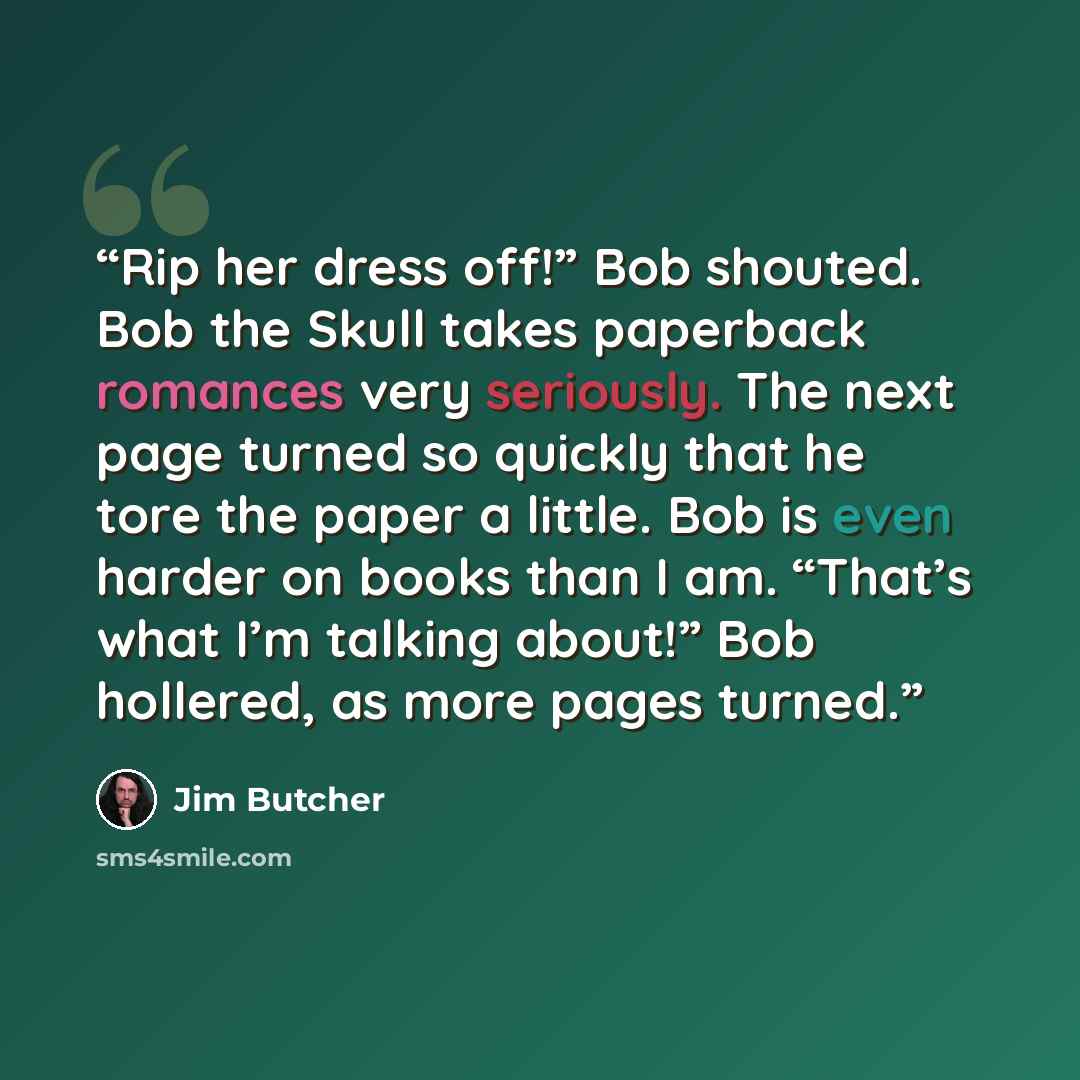 “Rip her dress off!” Bob shouted. Bob the Skull takes paperback romances very seriously. The next page turned so quickly that he tore the paper a little. Bob is even harder on books than I am. “That’s what I’m talking about!” Bob hollered, as more pages turned.” quote by Jim Butcher