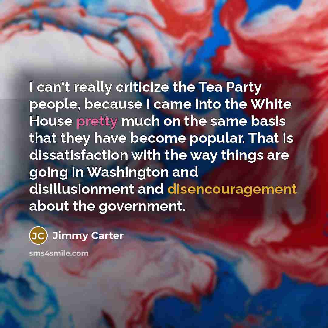 “I can't really criticize the Tea Party people, because I came into the White House pretty much on the same basis that they have become popular. That is dissatisfaction with the way things are going in Washington and disillusionment and disencouragement about the government.” quote by Jimmy Carter