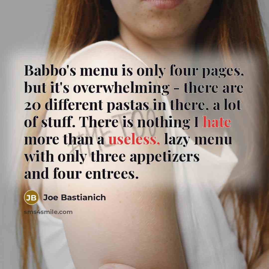 “Babbo's menu is only four pages, but it's overwhelming - there are 20 different pastas in there, a lot of stuff. There is nothing I hate more than a useless, lazy menu with only three appetizers and four entrees.” quote by Joe Bastianich