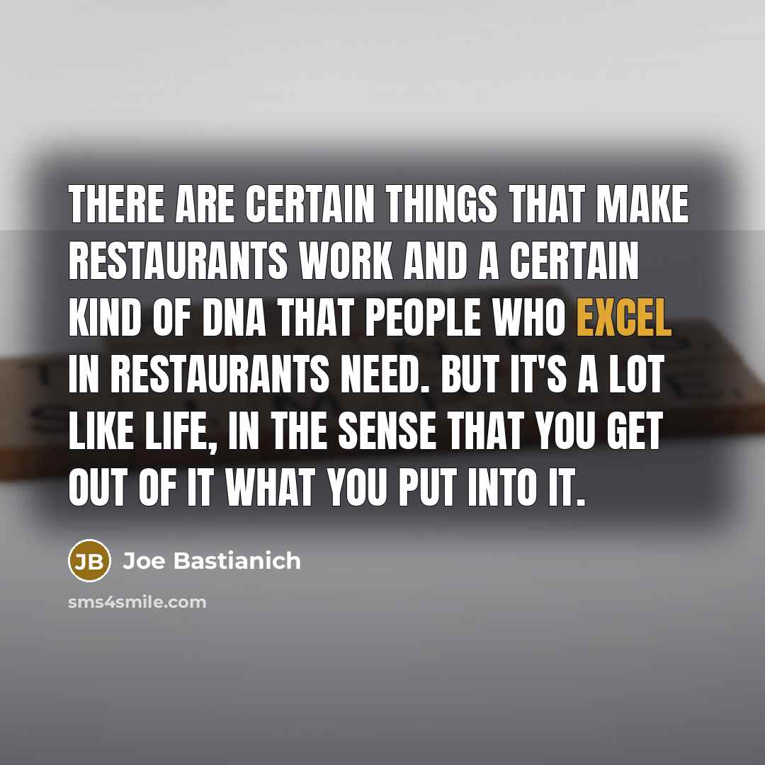 “There are certain things that make restaurants work and a certain kind of DNA that people who excel in restaurants need. But it's a lot like life, in the sense that you get out of it what you put into it.” quote by Joe Bastianich