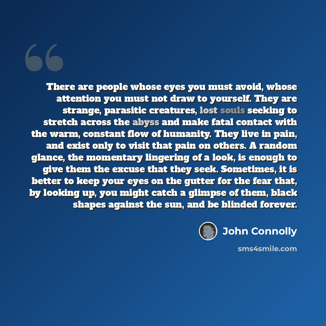 “There are people whose eyes you must avoid, whose attention you must not draw to yourself. They are strange, parasitic creatures, lost souls seeking to stretch across the abyss and make fatal contact with the warm, constant flow of humanity. They live in pain, and exist only to visit that pain on…” quote by John Connolly