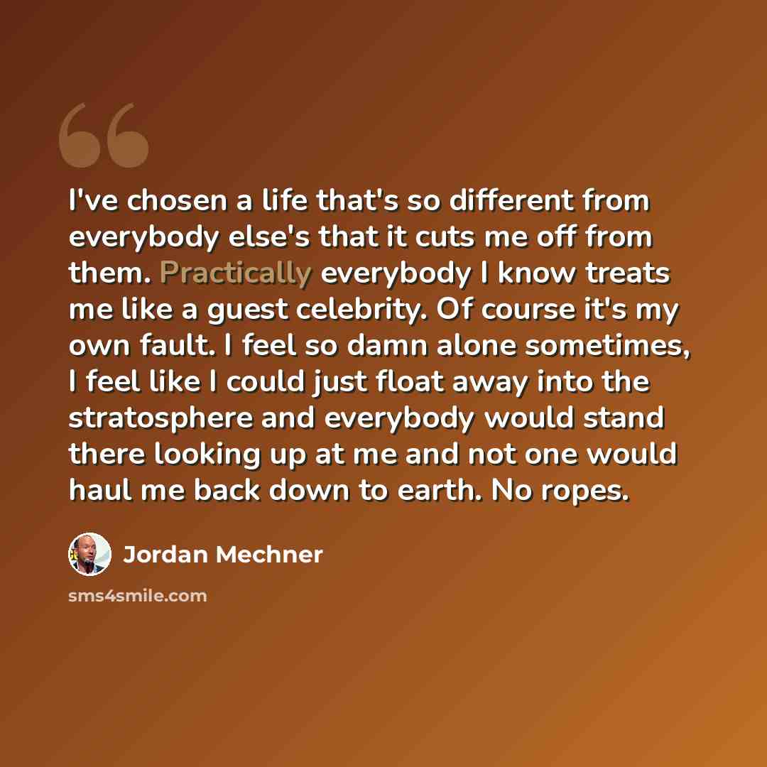 “I've chosen a life that's so different from everybody else's that it cuts me off from them. Practically everybody I know treats me like a guest celebrity. Of course it's my own fault. I feel so damn alone sometimes, I feel like I could just float away into the stratosphere and everybody would…” quote by Jordan Mechner