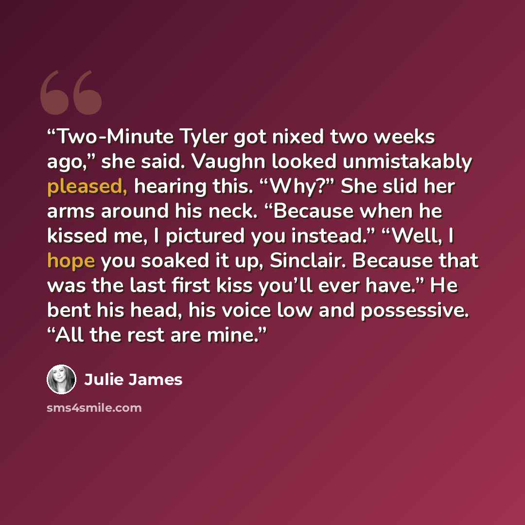 “Two-Minute Tyler got nixed two weeks ago,” she said. Vaughn looked unmistakably pleased, hearing this. “Why?” She slid her arms around his neck. “Because when he kissed me, I pictured you instead.” “Well, I hope you soaked it up, Sinclair. Because that was the last first kiss you’ll ever have.” He…” quote by Julie James