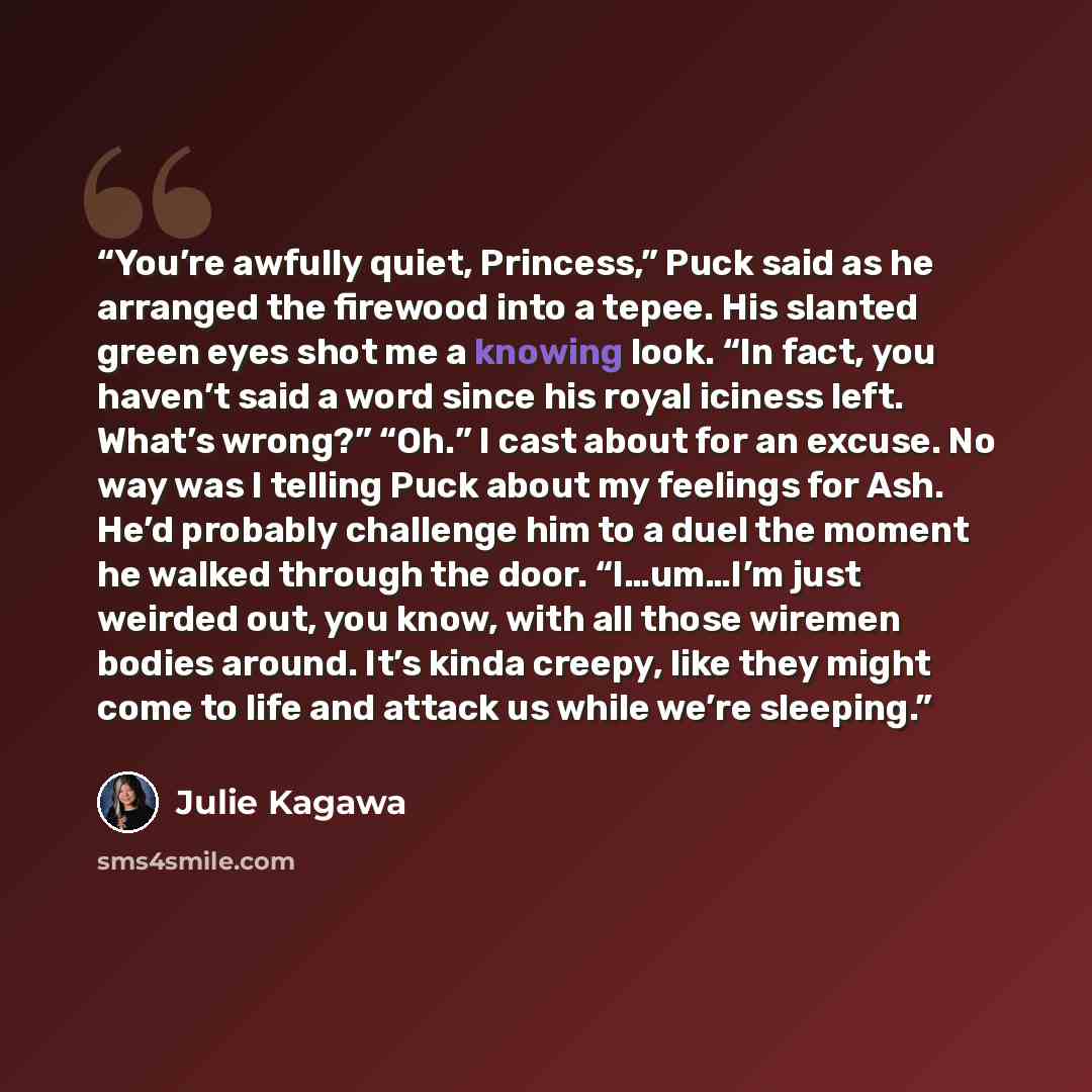 “You’re awfully quiet, Princess,” Puck said as he arranged the firewood into a tepee. His slanted green eyes shot me a knowing look. “In fact, you haven’t said a word since his royal iciness left. What’s wrong?” “Oh.” I cast about for an excuse. No way was I telling Puck about my feelings for Ash…” quote by Julie Kagawa