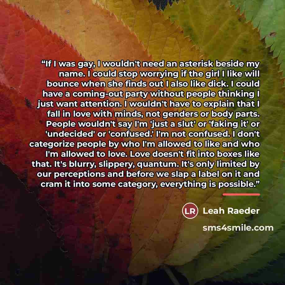 “If I was gay, I wouldn't need an asterisk beside my name. I could stop worrying if the girl I like will bounce when she finds out I also like dick. I could have a coming-out party without people thinking I just want attention. I wouldn't have to explain that I fall in love with minds, not genders…” quote by Leah Raeder