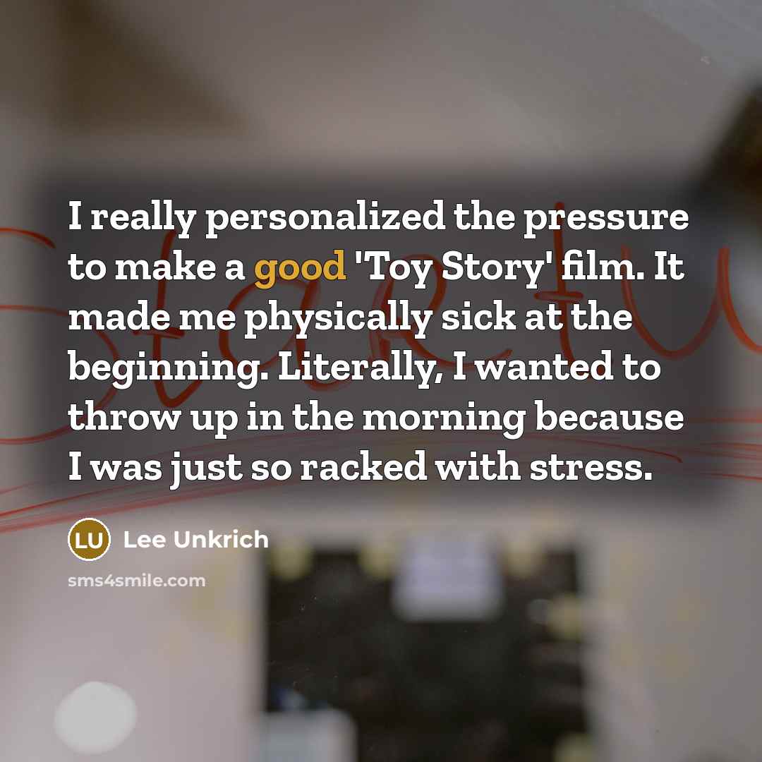 “I really personalized the pressure to make a good 'Toy Story' film. It made me physically sick at the beginning. Literally, I wanted to throw up in the morning because I was just so racked with stress.” quote by Lee Unkrich