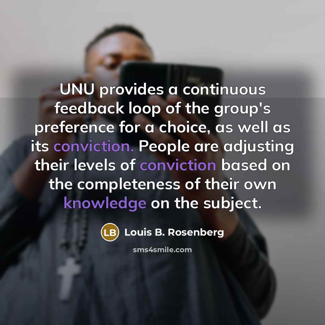 “UNU provides a continuous feedback loop of the group's preference for a choice, as well as its conviction. People are adjusting their levels of conviction based on the completeness of their own knowledge on the subject.” quote by Louis B. Rosenberg