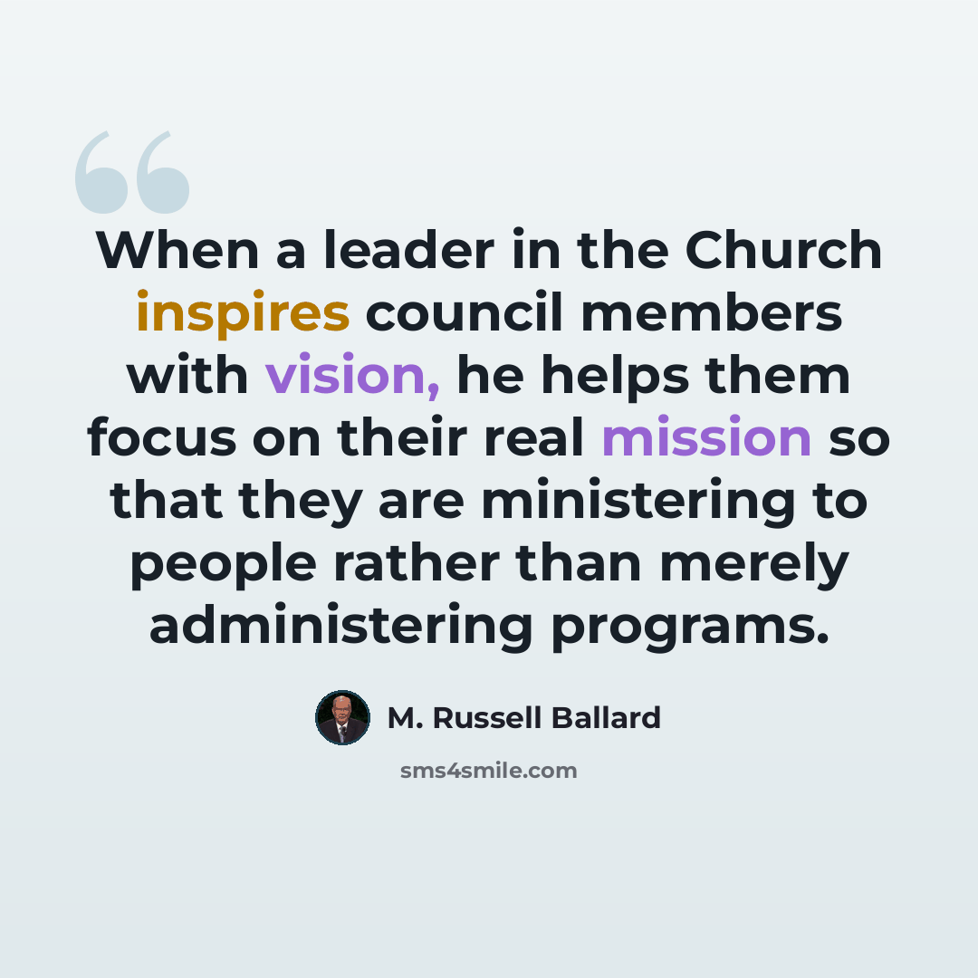 “When a leader in the Church inspires council members with vision, he helps them focus on their real mission so that they are ministering to people rather than merely administering programs.” quote by M. Russell Ballard