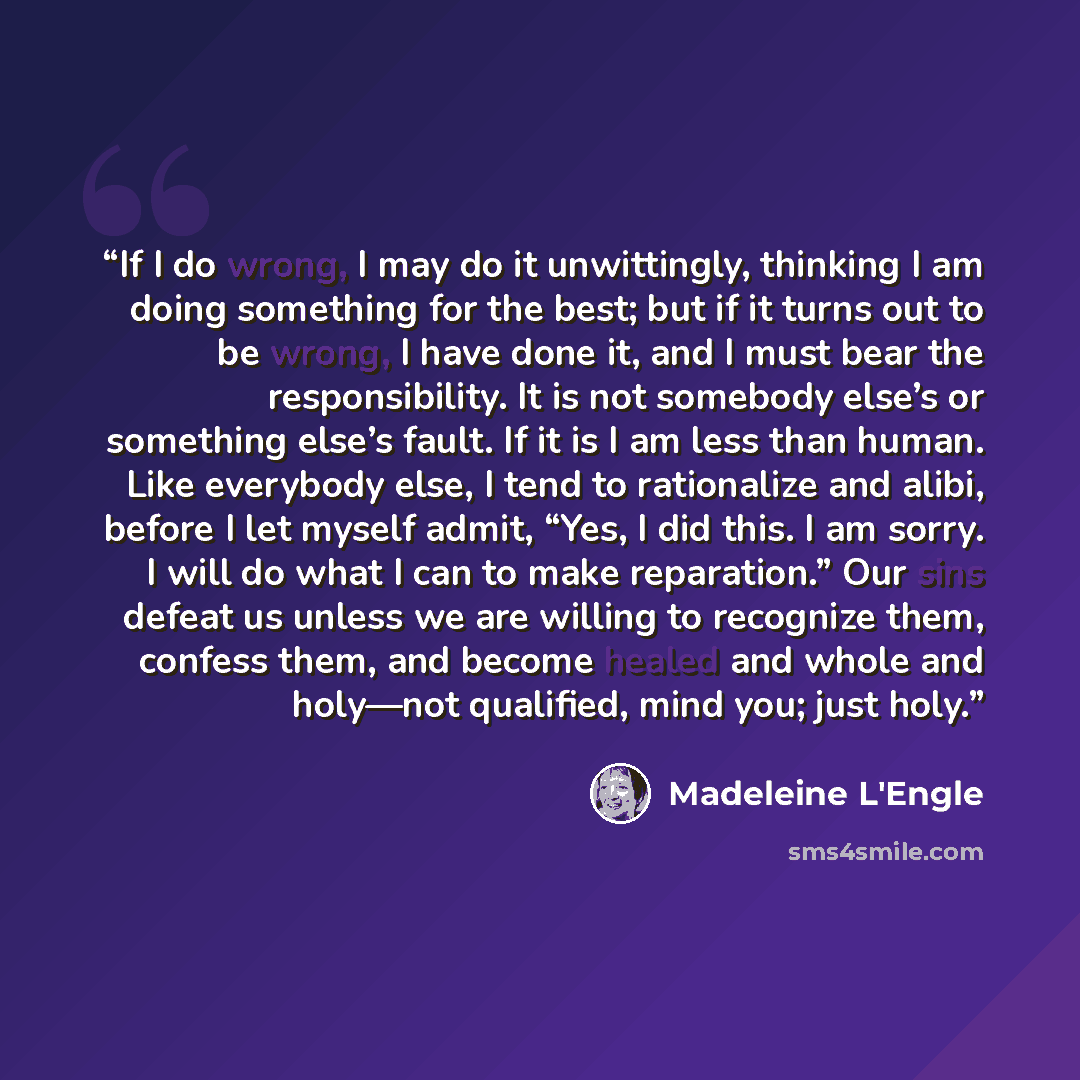 “If I do wrong, I may do it unwittingly, thinking I am doing something for the best; but if it turns out to be wrong, I have done it, and I must bear the responsibility. It is not somebody else’s or something else’s fault. If it is I am less than human. Like everybody else, I tend to rationalize…” quote by Madeleine L'Engle