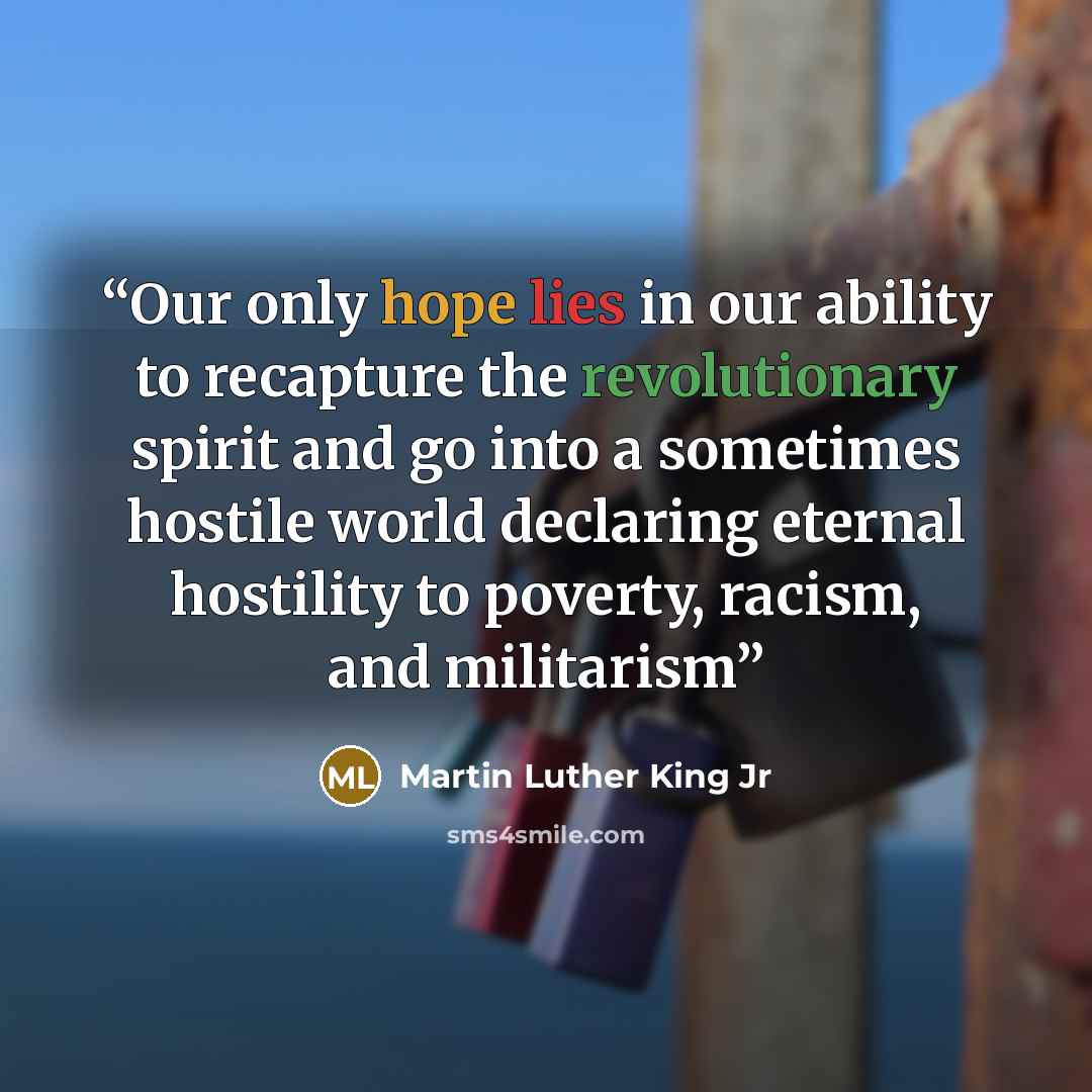 “Our only hope lies in our ability to recapture the revolutionary spirit and go into a sometimes hostile world declaring eternal hostility to poverty, racism, and militarism” quote by Martin Luther King Jr