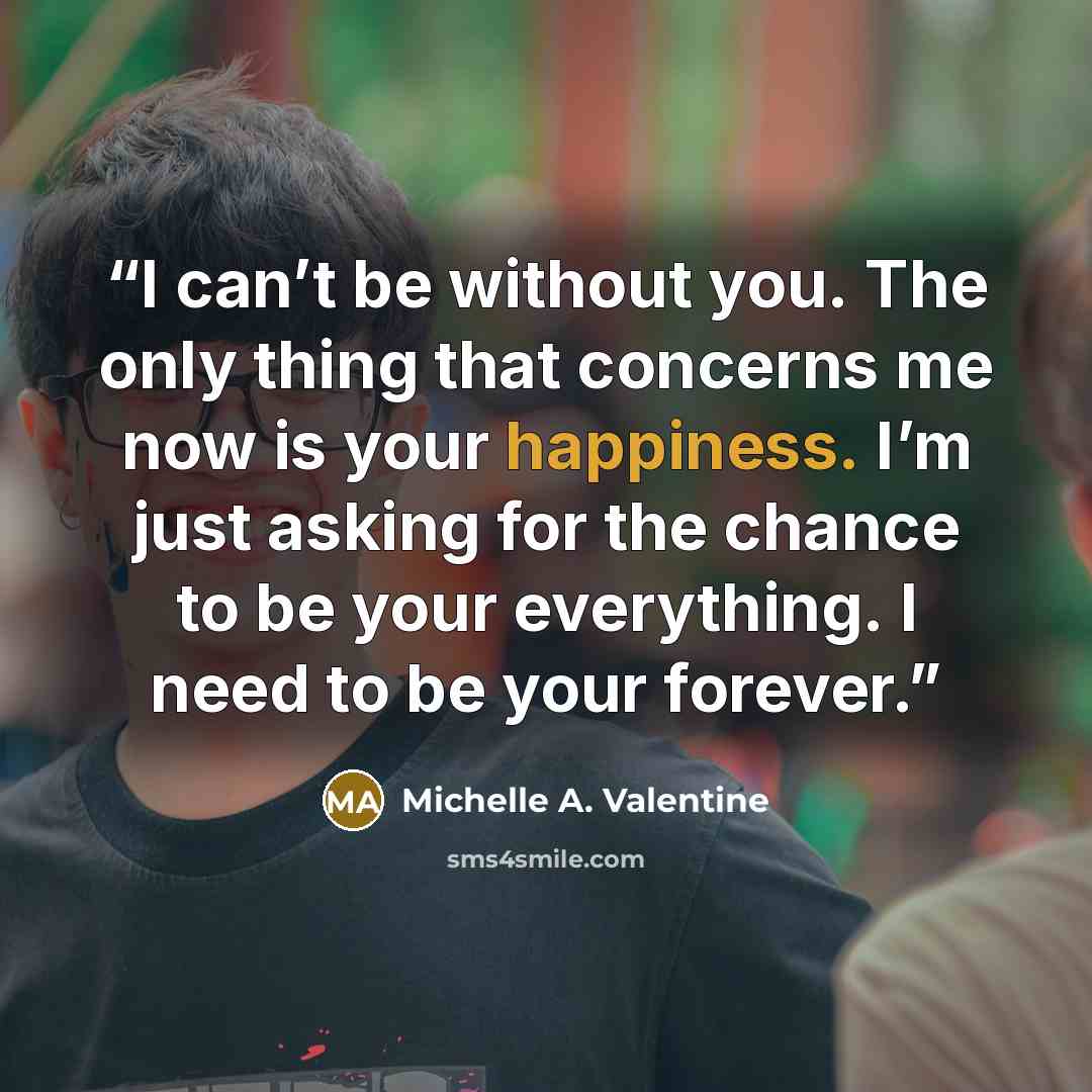 “I can’t be without you. The only thing that concerns me now is your happiness. I’m just asking for the chance to be your everything. I need to be your forever.” quote by Michelle A. Valentine