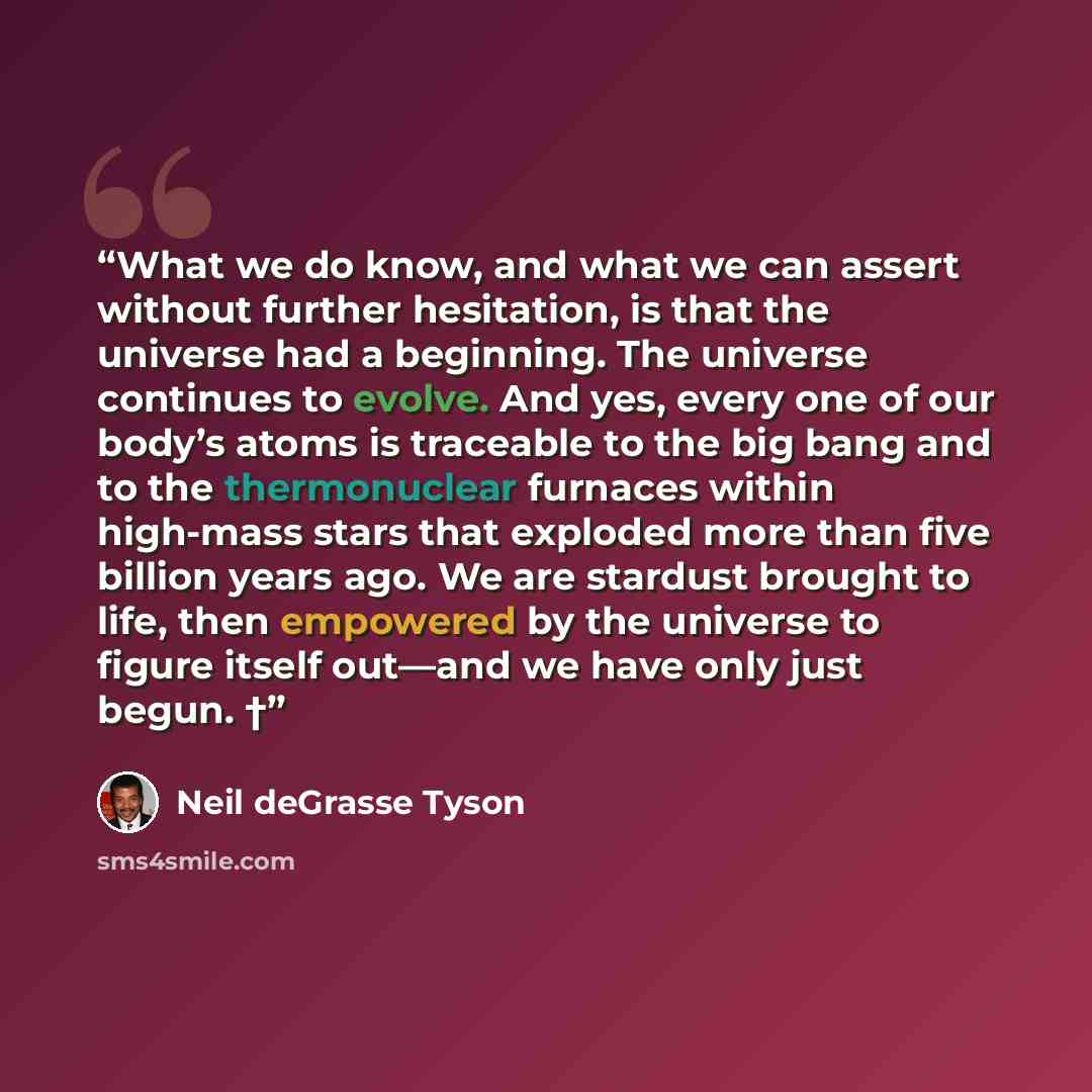 “What we do know, and what we can assert without further hesitation, is that the universe had a beginning. The universe continues to evolve. And yes, every one of our body’s atoms is traceable to the big bang and to the thermonuclear furnaces within high-mass stars that exploded more than five…” quote by Neil deGrasse Tyson