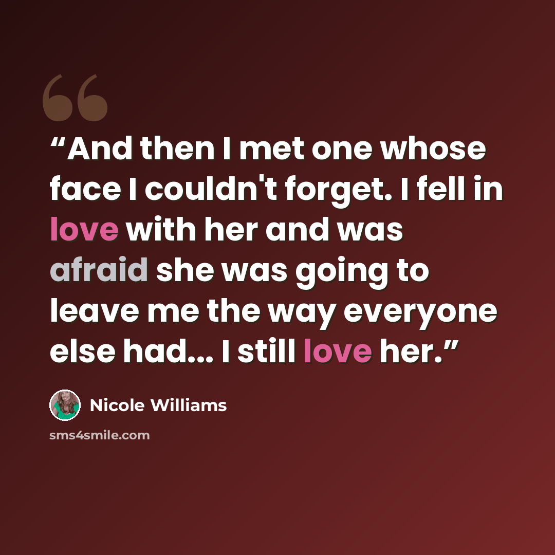 “And then I met one whose face I couldn't forget. I fell in love with her and was afraid she was going to leave me the way everyone else had... I still love her.” quote by Nicole Williams