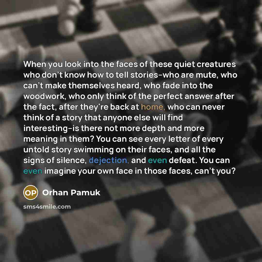 “When you look into the faces of these quiet creatures who don't know how to tell stories--who are mute, who can't make themselves heard, who fade into the woodwork, who only think of the perfect answer after the fact, after they're back at home, who can never think of a story that anyone else will…” quote by Orhan Pamuk