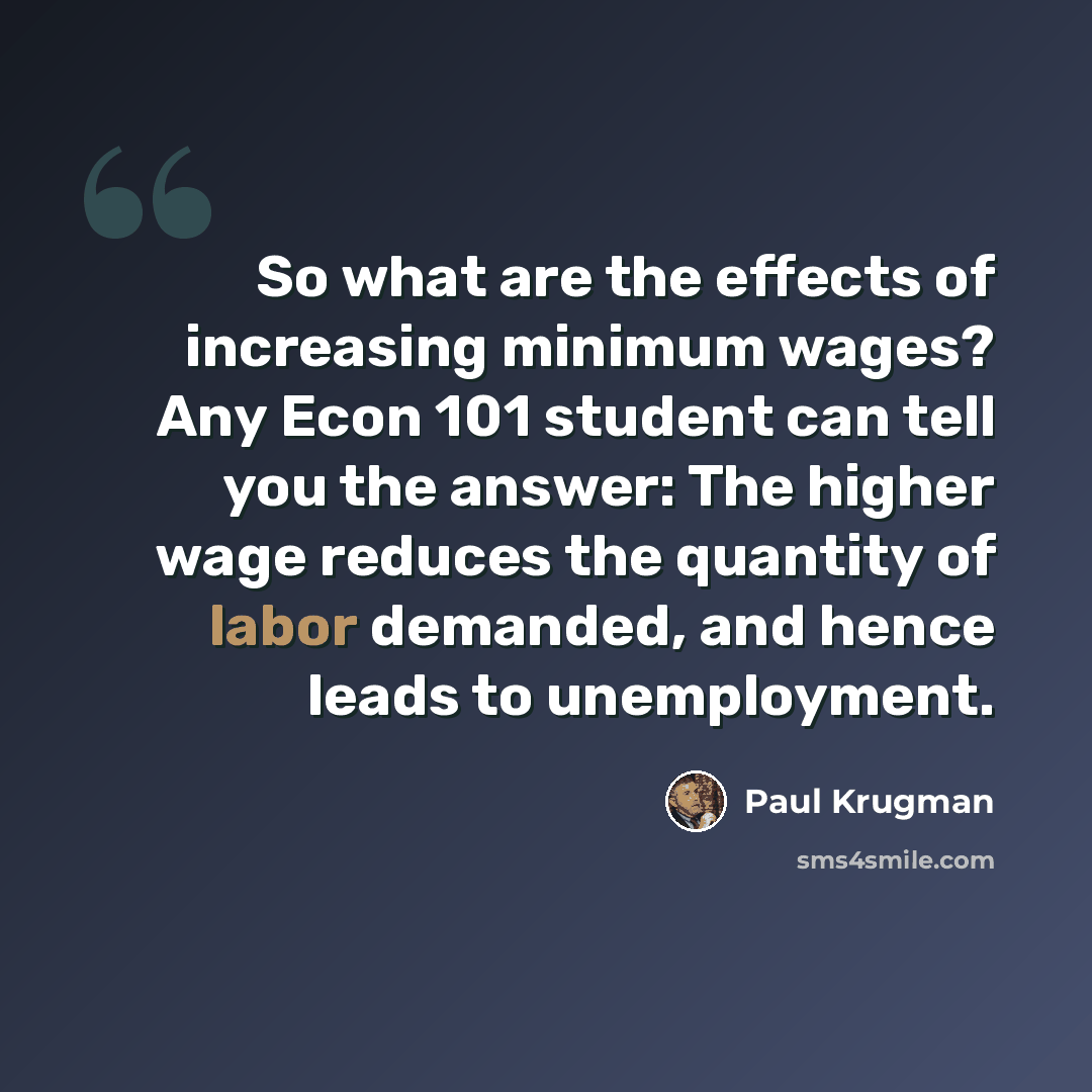 “So what are the effects of increasing minimum wages? Any Econ 101 student can tell you the answer: The higher wage reduces the quantity of labor demanded, and hence leads to unemployment.” quote by Paul Krugman