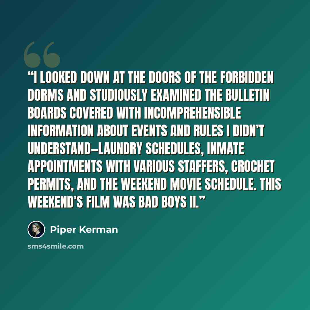 “I looked down at the doors of the forbidden Dorms and studiously examined the bulletin boards covered with incomprehensible information about events and rules I didn’t understand—laundry schedules, inmate appointments with various staffers, crochet permits, and the weekend movie schedule. This…” quote by Piper Kerman