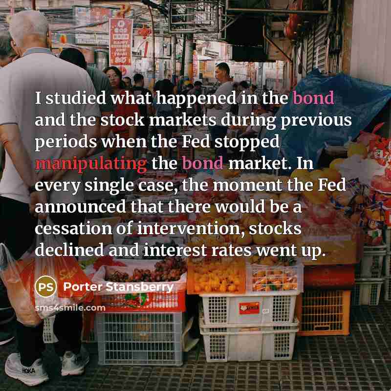 “I studied what happened in the bond and the stock markets during previous periods when the Fed stopped manipulating the bond market. In every single case, the moment the Fed announced that there would be a cessation of intervention, stocks declined and interest rates went up.” quote by Porter Stansberry