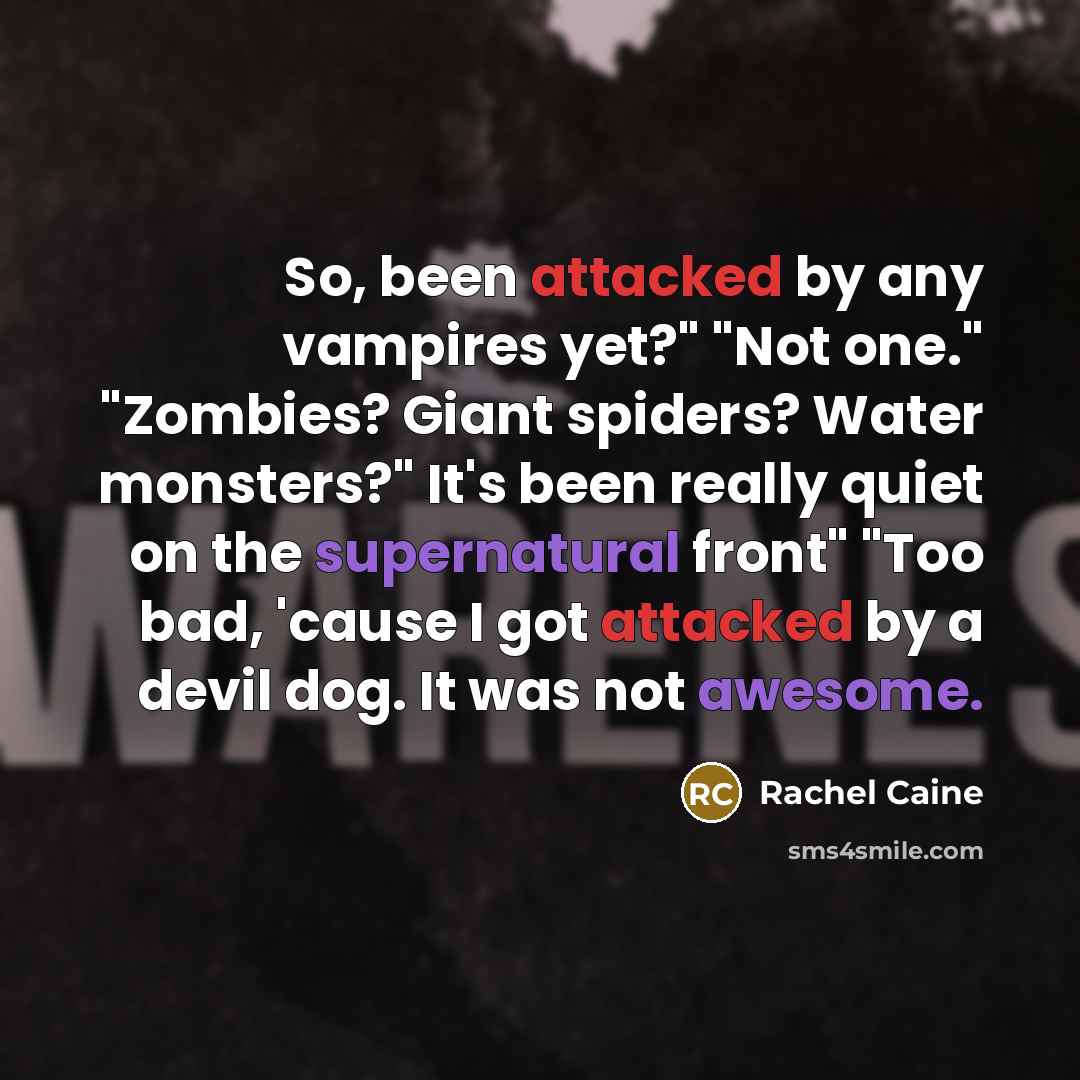 “So, been attacked by any vampires yet?" "Not one." "Zombies? Giant spiders? Water monsters?" It's been really quiet on the supernatural front" "Too bad, 'cause I got attacked by a devil dog. It was not awesome.” quote by Rachel Caine