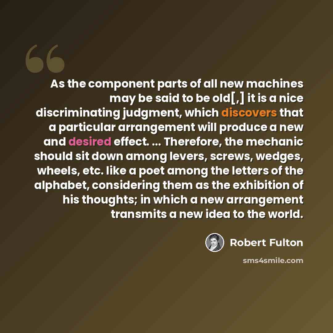 “As the component parts of all new machines may be said to be old[,] it is a nice discriminating judgment, which discovers that a particular arrangement will produce a new and desired effect. ... Therefore, the mechanic should sit down among levers, screws, wedges, wheels, etc. like a poet among…” quote by Robert Fulton