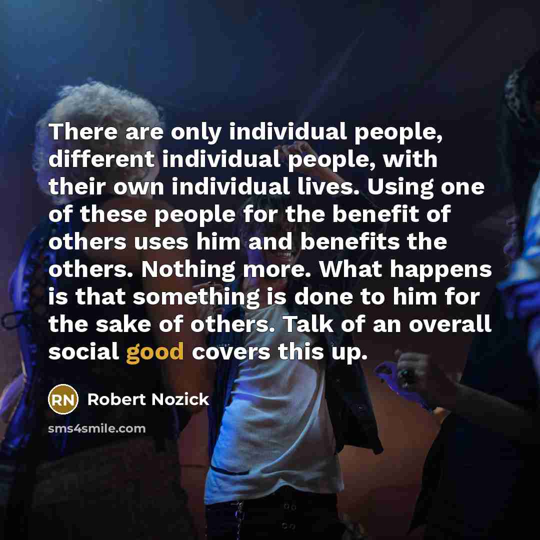 “There are only individual people, different individual people, with their own individual lives. Using one of these people for the benefit of others uses him and benefits the others. Nothing more. What happens is that something is done to him for the sake of others. Talk of an overall social good…” quote by Robert Nozick