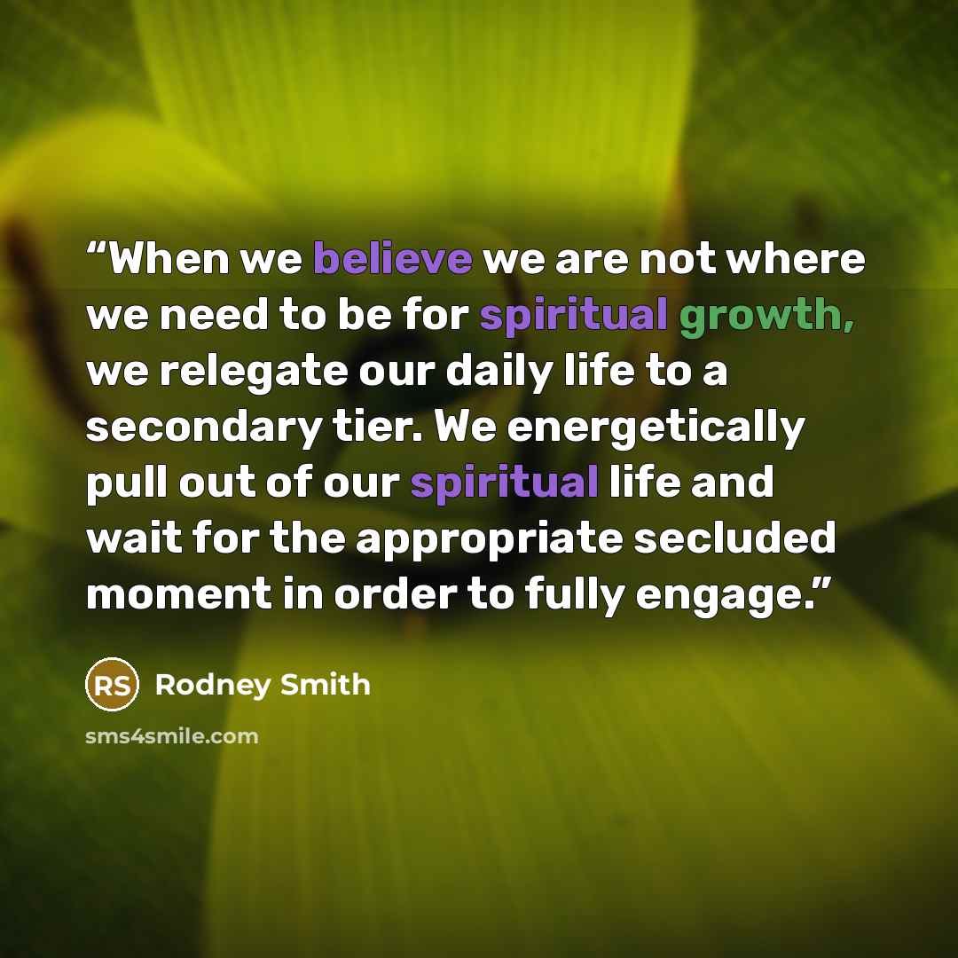 “When we believe we are not where we need to be for spiritual growth, we relegate our daily life to a secondary tier. We energetically pull out of our spiritual life and wait for the appropriate secluded moment in order to fully engage.” quote by Rodney Smith