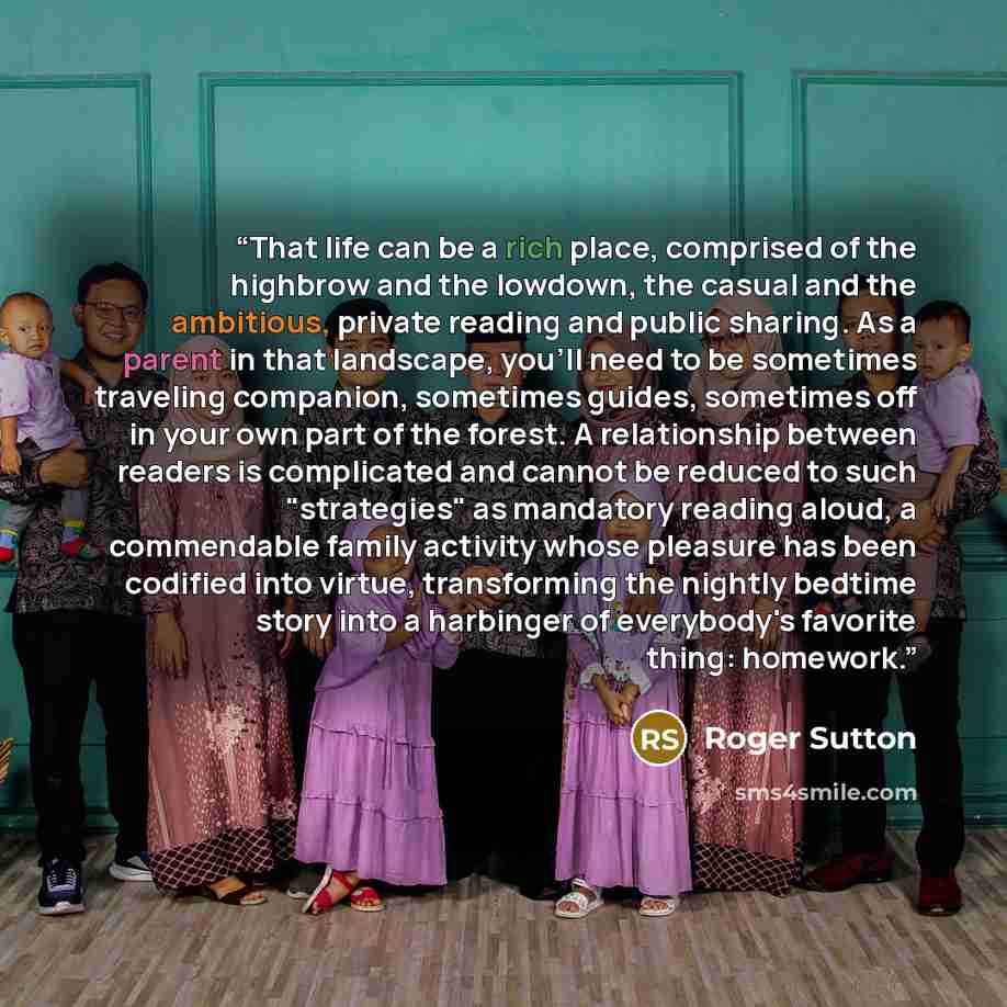 “That life can be a rich place, comprised of the highbrow and the lowdown, the casual and the ambitious, private reading and public sharing. As a parent in that landscape, you'll need to be sometimes traveling companion, sometimes guides, sometimes off in your own part of the forest. A relationship…” quote by Roger Sutton