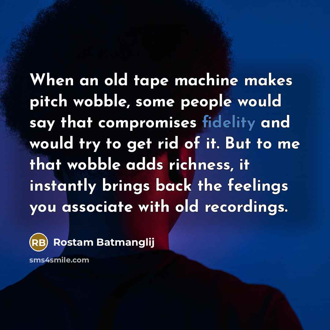 “When an old tape machine makes pitch wobble, some people would say that compromises fidelity and would try to get rid of it. But to me that wobble adds richness, it instantly brings back the feelings you associate with old recordings.” quote by Rostam Batmanglij